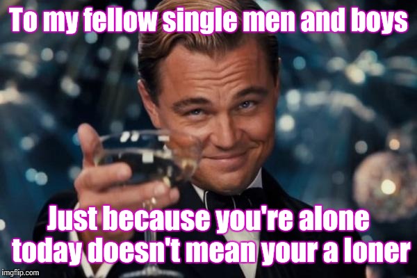 Don't feel lonely. Feel proud you don't have to spend hundreds of dollars on choclates and rings! | To my fellow single men and boys; Just because you're alone today doesn't mean your a loner | image tagged in memes,leonardo dicaprio cheers | made w/ Imgflip meme maker