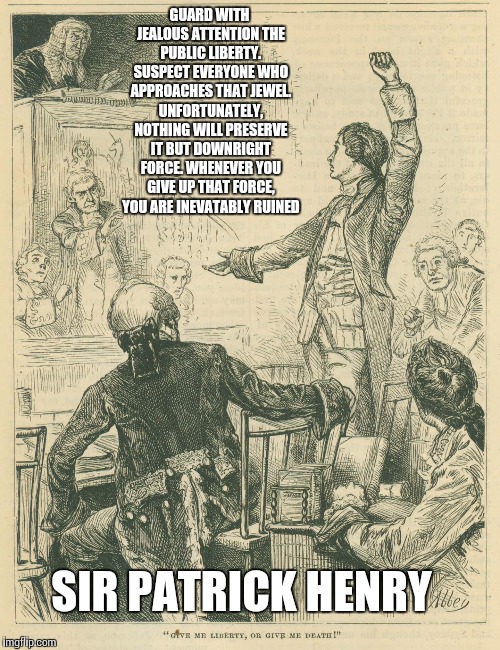 Patrick Henry, 2015 | GUARD WITH JEALOUS ATTENTION THE PUBLIC LIBERTY. SUSPECT EVERYONE WHO APPROACHES THAT JEWEL. UNFORTUNATELY, NOTHING WILL PRESERVE IT BUT DOWNRIGHT FORCE. WHENEVER YOU GIVE UP THAT FORCE, YOU ARE INEVATABLY RUINED; SIR PATRICK HENRY | image tagged in patrick henry 2015 | made w/ Imgflip meme maker