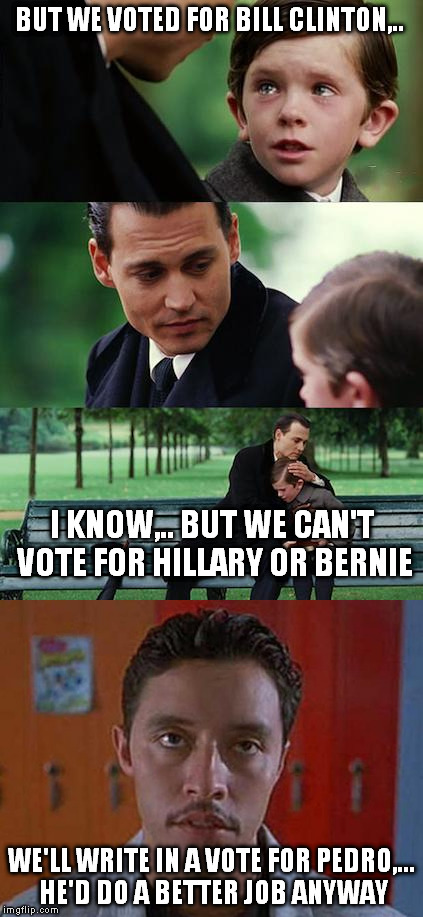 Vote for Pedro instead!  |  BUT WE VOTED FOR BILL CLINTON,.. I KNOW,.. BUT WE CAN'T VOTE FOR HILLARY OR BERNIE; WE'LL WRITE IN A VOTE FOR PEDRO,...  HE'D DO A BETTER JOB ANYWAY | image tagged in finding neverland | made w/ Imgflip meme maker