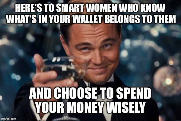 Leonardo Dicaprio Cheers Meme | HERE'S TO SMART WOMEN WHO KNOW WHAT'S IN YOUR WALLET BELONGS TO THEM AND CHOOSE TO SPEND YOUR MONEY WISELY | image tagged in memes,leonardo dicaprio cheers | made w/ Imgflip meme maker