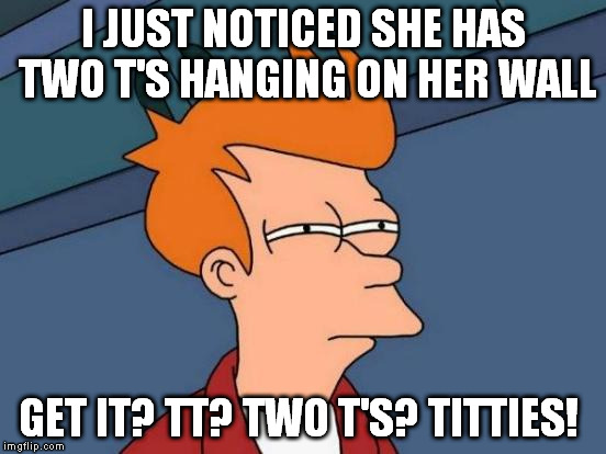 Futurama Fry Meme | I JUST NOTICED SHE HAS TWO T'S HANGING ON HER WALL GET IT? TT? TWO T'S? TITTIES! | image tagged in memes,futurama fry | made w/ Imgflip meme maker