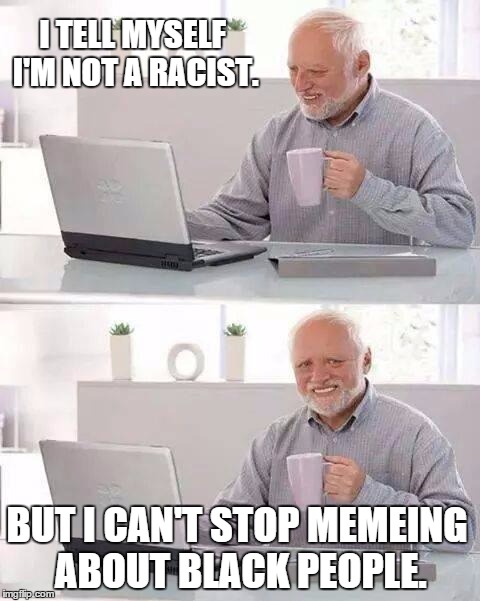 Hide the Hate Harold (aka Most Imgflippers) | I TELL MYSELF I'M NOT A RACIST. BUT I CAN'T STOP MEMEING ABOUT BLACK PEOPLE. | image tagged in memes,hide the pain harold,racist haven,imgflip,unfunny racist memers unite | made w/ Imgflip meme maker