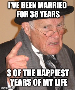 Back In My Day | I'VE BEEN MARRIED FOR 38 YEARS; 3 OF THE HAPPIEST YEARS OF MY LIFE | image tagged in memes,back in my day | made w/ Imgflip meme maker
