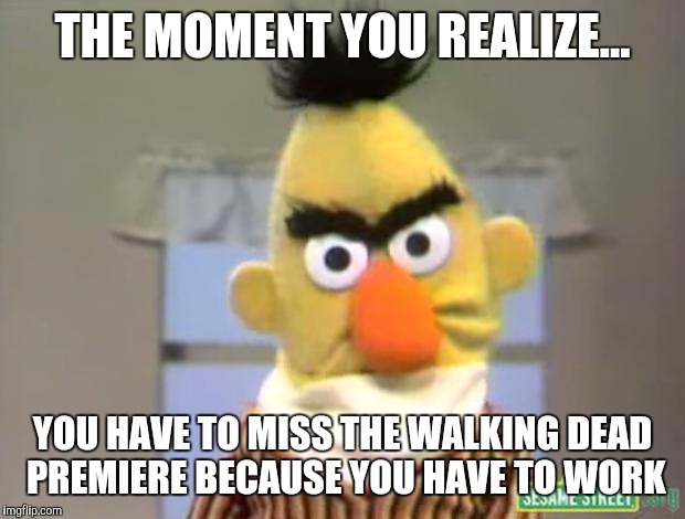 Sesame Street - Angry Bert | THE MOMENT YOU REALIZE... YOU HAVE TO MISS THE WALKING DEAD PREMIERE BECAUSE YOU HAVE TO WORK | image tagged in sesame street - angry bert | made w/ Imgflip meme maker