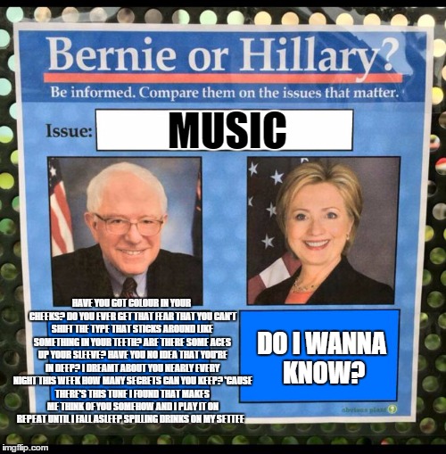 when people only know a few words to their "favorite song" | MUSIC; DO I WANNA KNOW? HAVE YOU GOT COLOUR IN YOUR CHEEKS?
DO YOU EVER GET THAT FEAR THAT YOU CAN'T SHIFT
THE TYPE THAT STICKS AROUND LIKE SOMETHING IN YOUR TEETH?
ARE THERE SOME ACES UP YOUR SLEEVE?
HAVE YOU NO IDEA THAT YOU'RE IN DEEP?
I DREAMT ABOUT YOU NEARLY EVERY NIGHT THIS WEEK
HOW MANY SECRETS CAN YOU KEEP?
'CAUSE THERE'S THIS TUNE I FOUND THAT MAKES ME THINK OF YOU SOMEHOW AND I PLAY IT ON REPEAT
UNTIL I FALL ASLEEP
SPILLING DRINKS ON MY SETTEE | image tagged in bernie or hillary | made w/ Imgflip meme maker