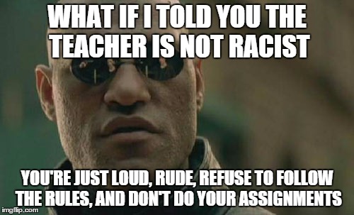 Matrix Morpheus | WHAT IF I TOLD YOU THE TEACHER IS NOT RACIST; YOU'RE JUST LOUD, RUDE, REFUSE TO FOLLOW THE RULES, AND DON'T DO YOUR ASSIGNMENTS | image tagged in memes,matrix morpheus | made w/ Imgflip meme maker