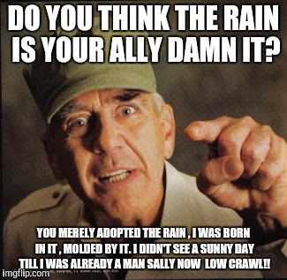 Military | DO YOU THINK THE RAIN IS YOUR ALLY DAMN IT? YOU MERELY ADOPTED THE RAIN , I WAS BORN IN IT , MOLDED BY IT. I DIDN'T SEE A SUNNY DAY TILL I WAS ALREADY A MAN SALLY NOW  LOW CRAWL!! | image tagged in military | made w/ Imgflip meme maker