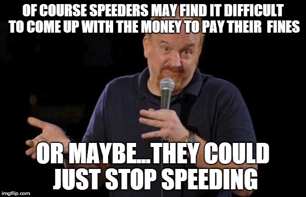 Louis ck but maybe | OF COURSE SPEEDERS MAY FIND IT DIFFICULT TO COME UP WITH THE MONEY TO PAY THEIR  FINES; OR MAYBE...THEY COULD JUST STOP SPEEDING | image tagged in louis ck but maybe | made w/ Imgflip meme maker