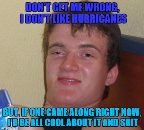 10 Guy | DON'T GET ME WRONG, I DON'T LIKE HURRICANES; BUT, IF ONE CAME ALONG RIGHT NOW, I'D BE ALL COOL ABOUT IT AND SHIT | image tagged in memes,10 guy | made w/ Imgflip meme maker