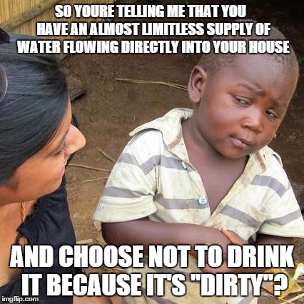 Third World Skeptical Kid Meme | SO YOURE TELLING ME THAT YOU  HAVE AN ALMOST LIMITLESS SUPPLY OF WATER FLOWING DIRECTLY INTO YOUR HOUSE; AND CHOOSE NOT TO DRINK IT BECAUSE IT'S "DIRTY"? | image tagged in memes,third world skeptical kid,AdviceAnimals | made w/ Imgflip meme maker