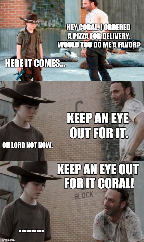 Rick and Carl 3 Meme | HEY CORAL. I ORDERED A PIZZA FOR DELIVERY. WOULD YOU DO ME A FAVOR? HERE IT COMES... KEEP AN EYE OUT FOR IT. OH LORD NOT NOW. KEEP AN EYE OUT FOR IT CORAL! .......... | image tagged in memes,rick and carl 3 | made w/ Imgflip meme maker