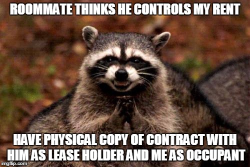 Evil Plotting Raccoon | ROOMMATE THINKS HE CONTROLS MY RENT; HAVE PHYSICAL COPY OF CONTRACT WITH HIM AS LEASE HOLDER AND ME AS OCCUPANT | image tagged in memes,evil plotting raccoon,AdviceAnimals | made w/ Imgflip meme maker