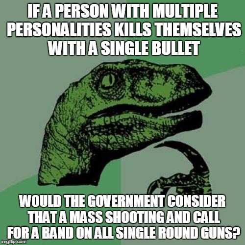 Philosoraptor | IF A PERSON WITH MULTIPLE PERSONALITIES KILLS THEMSELVES WITH A SINGLE BULLET; WOULD THE GOVERNMENT CONSIDER THAT A MASS SHOOTING AND CALL FOR A BAND ON ALL SINGLE ROUND GUNS? | image tagged in memes,philosoraptor | made w/ Imgflip meme maker
