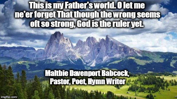 nature#mountains | This is my Father's world.
O let me ne'er forget
That though the wrong seems oft so strong,
God is the ruler yet. Maltbie Davenport Babcock, Pastor, Poet, Hymn Writer | image tagged in naturemountains | made w/ Imgflip meme maker
