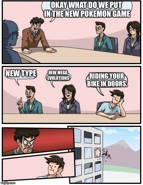 Boardroom Meeting Suggestion | OKAY WHAT DO WE PUT IN THE NEW POKEMON GAME; NEW TYPE; NEW MEGA EVOLUTIONS; RIDING YOUR BIKE IN DOORS. | image tagged in memes,boardroom meeting suggestion | made w/ Imgflip meme maker