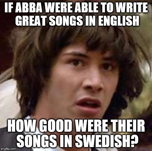 To write songs like that in a second language is incredible  | IF ABBA WERE ABLE TO WRITE GREAT SONGS IN ENGLISH; HOW GOOD WERE THEIR SONGS IN SWEDISH? | image tagged in memes,conspiracy keanu,abba,music,sweden,swedish | made w/ Imgflip meme maker