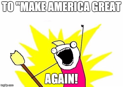 X All The Y Meme | TO "MAKE AMERICA GREAT AGAIN! | image tagged in memes,x all the y | made w/ Imgflip meme maker