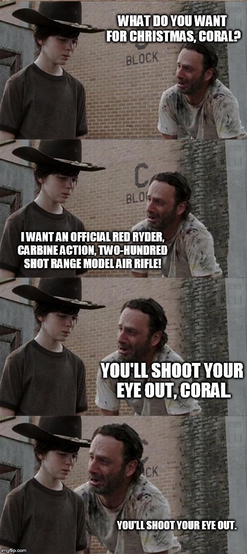 Rick and Carl Long Meme | WHAT DO YOU WANT FOR CHRISTMAS, CORAL? I WANT AN OFFICIAL RED RYDER, CARBINE ACTION, TWO-HUNDRED SHOT RANGE MODEL AIR RIFLE! YOU'LL SHOOT YOUR EYE OUT, CORAL. YOU'LL SHOOT YOUR EYE OUT. | image tagged in memes,rick and carl long | made w/ Imgflip meme maker