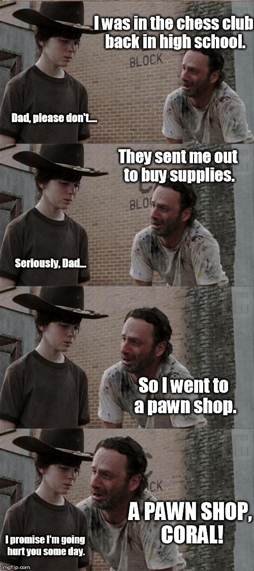 Check, and Mate! | I was in the chess club back in high school. Dad, please don't.... They sent me out to buy supplies. Seriously, Dad... So I went to a pawn shop. A PAWN SHOP, CORAL! I promise I'm going hurt you some day. | image tagged in memes,rick and carl,the walking dead,the walking dead coral,chess,puns | made w/ Imgflip meme maker
