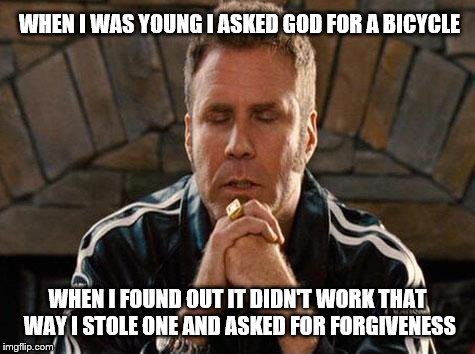 Ricky Bobby Praying | WHEN I WAS YOUNG I ASKED GOD FOR A BICYCLE; WHEN I FOUND OUT IT DIDN'T WORK THAT WAY I STOLE ONE AND ASKED FOR FORGIVENESS | image tagged in ricky bobby praying,funny memes | made w/ Imgflip meme maker