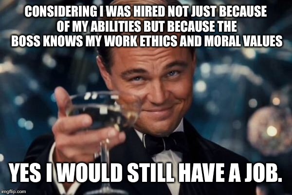 Leonardo Dicaprio Cheers Meme | CONSIDERING I WAS HIRED NOT JUST BECAUSE OF MY ABILITIES BUT BECAUSE THE BOSS KNOWS MY WORK ETHICS AND MORAL VALUES YES I WOULD STILL HAVE A | image tagged in memes,leonardo dicaprio cheers | made w/ Imgflip meme maker