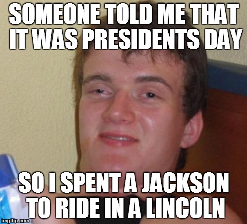 10 Guy | SOMEONE TOLD ME THAT IT WAS PRESIDENTS DAY; SO I SPENT A JACKSON TO RIDE IN A LINCOLN | image tagged in memes,10 guy | made w/ Imgflip meme maker