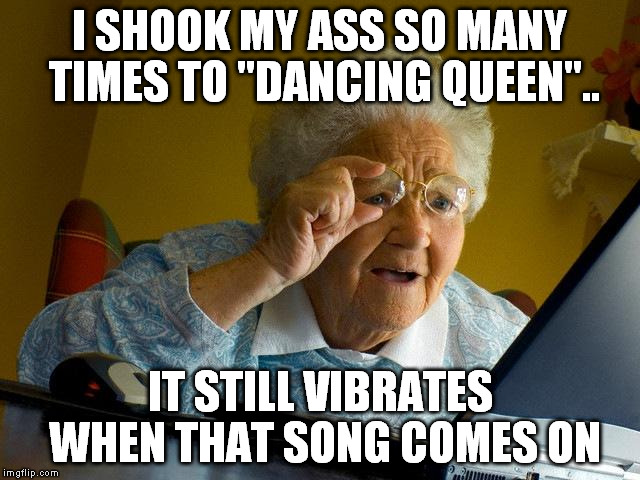 Grandma Finds The Internet Meme | I SHOOK MY ASS SO MANY TIMES TO "DANCING QUEEN".. IT STILL VIBRATES WHEN THAT SONG COMES ON | image tagged in memes,grandma finds the internet | made w/ Imgflip meme maker