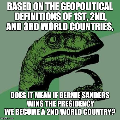Philosoraptor | BASED ON THE GEOPOLITICAL DEFINITIONS OF 1ST, 2ND, AND 3RD WORLD COUNTRIES, DOES IT MEAN IF BERNIE SANDERS WINS THE PRESIDENCY WE BECOME A 2ND WORLD COUNTRY? | image tagged in memes,philosoraptor | made w/ Imgflip meme maker