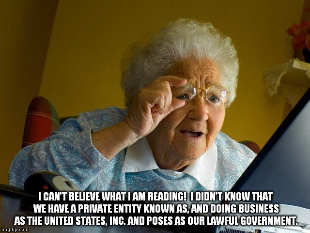 Grandma Finds The Internet | I CAN'T BELIEVE WHAT I AM READING!  I DIDN'T KNOW THAT WE HAVE A PRIVATE ENTITY KNOWN AS, AND DOING BUSINESS AS THE UNITED STATES, INC. AND POSES AS OUR LAWFUL GOVERNMENT. | image tagged in memes,grandma finds the internet | made w/ Imgflip meme maker