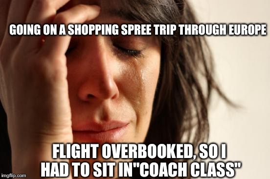 First World Problems | GOING ON A SHOPPING SPREE TRIP THROUGH EUROPE; FLIGHT OVERBOOKED, SO I HAD TO SIT IN"COACH CLASS" | image tagged in memes,first world problems | made w/ Imgflip meme maker