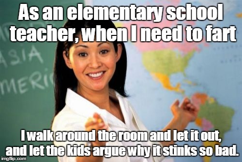 Unhelpful High School Teacher | As an elementary school teacher, when I need to fart; I walk around the room and let it out, and let the kids argue why it stinks so bad. | image tagged in memes,unhelpful high school teacher | made w/ Imgflip meme maker