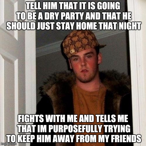 Scumbag Steve Meme | TELL HIM THAT IT IS GOING TO BE A DRY PARTY AND THAT HE SHOULD JUST STAY HOME THAT NIGHT; FIGHTS WITH ME AND TELLS ME THAT IM PURPOSEFULLY TRYING TO KEEP HIM AWAY FROM MY FRIENDS | image tagged in memes,scumbag steve,SubSimGPT2Interactive | made w/ Imgflip meme maker