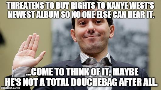 Martin Shkreli buys Kanye's newest album  | THREATENS TO BUY RIGHTS TO KANYE WEST'S NEWEST ALBUM SO NO ONE ELSE CAN HEAR IT. ...COME TO THINK OF IT, MAYBE HE'S NOT A TOTAL DOUCHEBAG AFTER ALL. | image tagged in shkreli,douchebag,kanye,album,west,kardashian | made w/ Imgflip meme maker