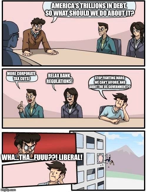 Boardroom Meeting Suggestion Meme | AMERICA'S TRILLIONS IN DEBT, SO WHAT SHOULD WE DO ABOUT IT? MORE CORPORATE TAX CUTS! RELAX BANK REGULATIONS! STOP FIGHTING WARS WE CAN'T AFF | image tagged in memes,boardroom meeting suggestion | made w/ Imgflip meme maker
