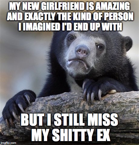 Confession Bear | MY NEW GIRLFRIEND IS AMAZING AND EXACTLY THE KIND OF PERSON I IMAGINED I'D END UP WITH; BUT I STILL MISS MY SHITTY EX | image tagged in memes,confession bear | made w/ Imgflip meme maker