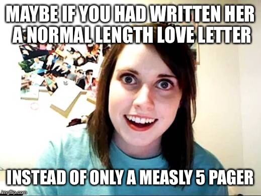 MAYBE IF YOU HAD WRITTEN HER A NORMAL LENGTH LOVE LETTER INSTEAD OF ONLY A MEASLY 5 PAGER | made w/ Imgflip meme maker