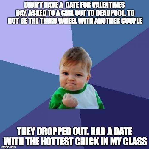 Success Kid Meme | DIDN'T HAVE A  DATE FOR VALENTINES DAY. ASKED TO A GIRL OUT TO DEADPOOL, TO NOT BE THE THIRD WHEEL WITH ANOTHER COUPLE; THEY DROPPED OUT. HAD A DATE WITH THE HOTTEST CHICK IN MY CLASS | image tagged in memes,success kid | made w/ Imgflip meme maker