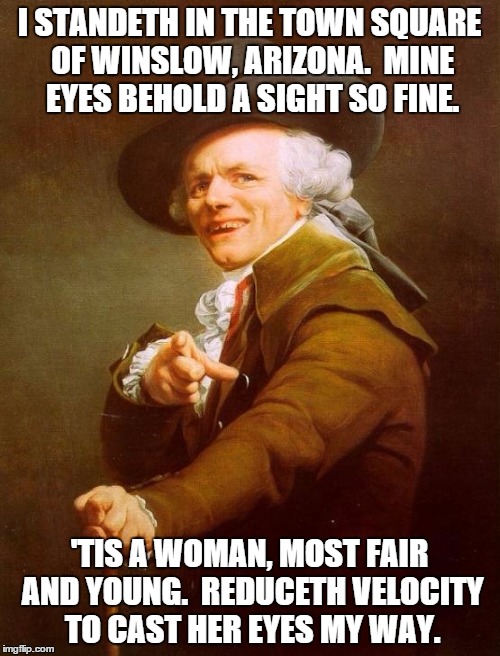 Joseph Ducreux Meme | I STANDETH IN THE TOWN SQUARE OF WINSLOW, ARIZONA.  MINE EYES BEHOLD A SIGHT SO FINE. 'TIS A WOMAN, MOST FAIR AND YOUNG.  REDUCETH VELOCITY TO CAST HER EYES MY WAY. | image tagged in memes,joseph ducreux | made w/ Imgflip meme maker