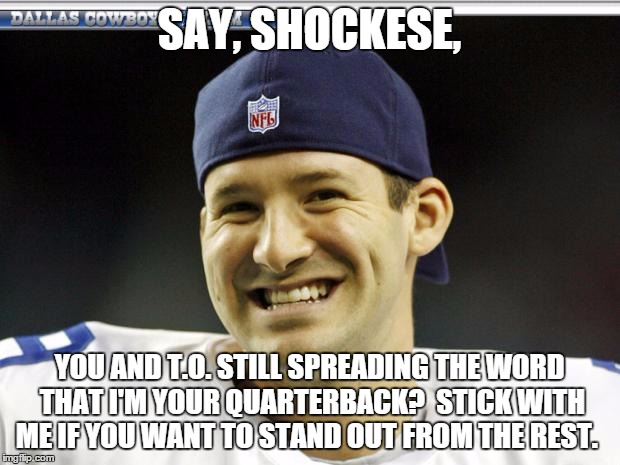 Tony Romo | SAY, SHOCKESE, YOU AND T.O. STILL SPREADING THE WORD THAT I'M YOUR QUARTERBACK?  STICK WITH ME IF YOU WANT TO STAND OUT FROM THE REST. | image tagged in tony romo | made w/ Imgflip meme maker