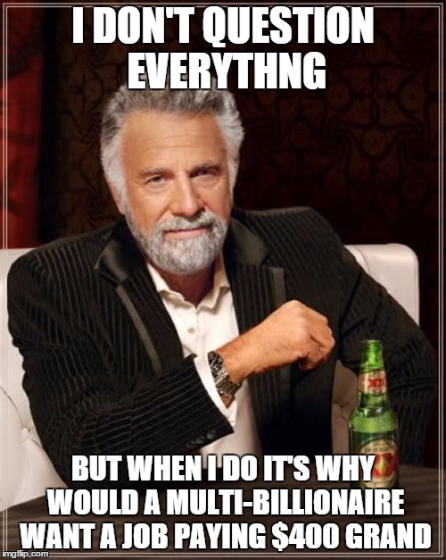 The Most Interesting Man In The World Meme | I DON'T QUESTION EVERYTHNG; BUT WHEN I DO IT'S WHY WOULD A MULTI-BILLIONAIRE WANT A JOB PAYING $400 GRAND | image tagged in memes,the most interesting man in the world | made w/ Imgflip meme maker