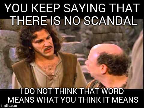 Something need not be illegal to be a "scandal". Improper or immoral will do. | YOU KEEP SAYING THAT THERE IS NO SCANDAL; I DO NOT THINK THAT WORD MEANS WHAT YOU THINK IT MEANS | image tagged in inigo montoya | made w/ Imgflip meme maker