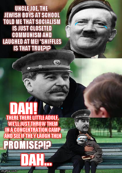 Hitler's "rise to power" revealed | UNCLE JOE, THE JEWISH BOYS AT SCHOOL TOLD ME THAT SOCIALISM IS JUST CLOSETED COMMUNISM AND LAUGHED AT ME! *SNIFFLES IS THAT TRUE?!? DAH! THERE THERE LITTLE ADOLF, WE'LL JUST THROW THEM IN A CONCENTRATION CAMP AND SEE IF THE Y LAUGH THEN; PROMISE?!? DAH... | image tagged in memes,finding tyranny,socialism,hitler | made w/ Imgflip meme maker
