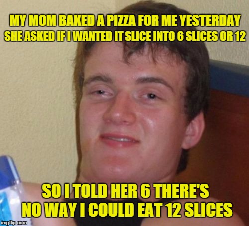 10 Guy Meme | SHE ASKED IF I WANTED IT SLICE INTO 6 SLICES OR 12; MY MOM BAKED A PIZZA FOR ME YESTERDAY; SO I TOLD HER 6 THERE'S NO WAY I COULD EAT 12 SLICES | image tagged in memes,10 guy | made w/ Imgflip meme maker