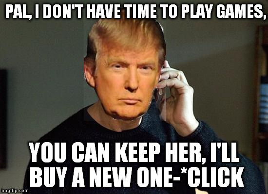 Keep 'er | PAL, I DON'T HAVE TIME TO PLAY GAMES, YOU CAN KEEP HER, I'LL BUY A NEW ONE-*CLICK | image tagged in memes,liam neeson taken 2,donald trump | made w/ Imgflip meme maker