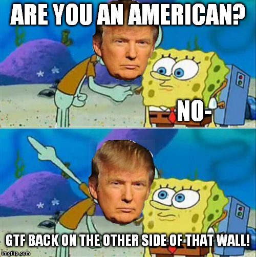 President Trump is out there making a difference... | ARE YOU AN AMERICAN? NO-; GTF BACK ON THE OTHER SIDE OF THAT WALL! | image tagged in talk to spongebob,donald trump,illegal immigration,isolationism | made w/ Imgflip meme maker
