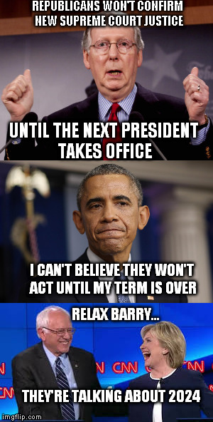 Republican Obstructionism | REPUBLICANS WON'T CONFIRM NEW SUPREME COURT JUSTICE; UNTIL THE NEXT PRESIDENT TAKES OFFICE; I CAN'T BELIEVE THEY WON'T ACT UNTIL MY TERM IS OVER; RELAX BARRY... THEY'RE TALKING ABOUT 2024 | image tagged in obama,hillary,bernie sanders,feel the bern | made w/ Imgflip meme maker