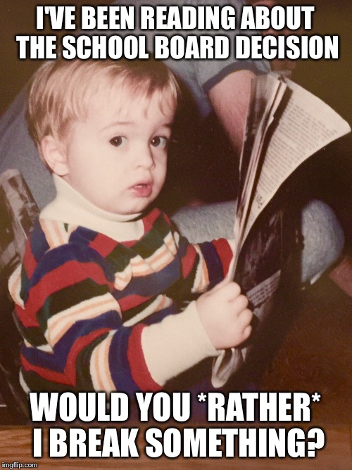 TODDLER SAM READING NEWSPAPER | I'VE BEEN READING ABOUT THE SCHOOL BOARD DECISION WOULD YOU *RATHER* I BREAK SOMETHING? | image tagged in toddler sam reading newspaper | made w/ Imgflip meme maker