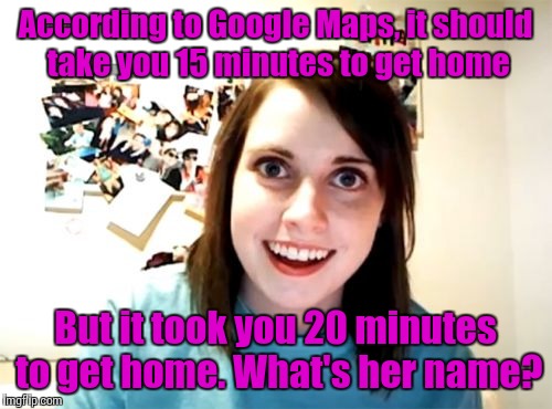 Overly Attached Girlfriend | According to Google Maps, it should take you 15 minutes to get home; But it took you 20 minutes to get home. What's her name? | image tagged in memes,overly attached girlfriend | made w/ Imgflip meme maker