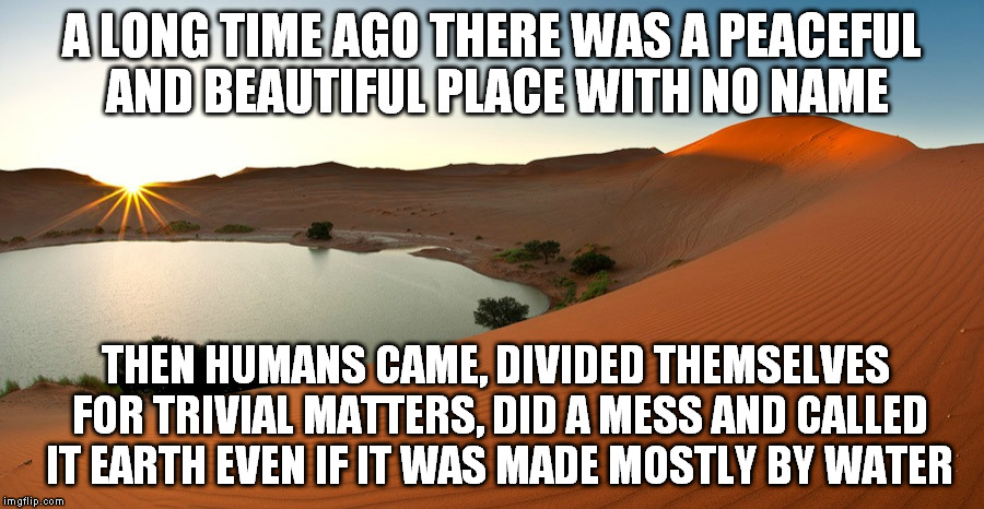 As a species we make no sense overall. | A LONG TIME AGO THERE WAS A PEACEFUL AND BEAUTIFUL PLACE WITH NO NAME; THEN HUMANS CAME, DIVIDED THEMSELVES FOR TRIVIAL MATTERS, DID A MESS AND CALLED IT EARTH EVEN IF IT WAS MADE MOSTLY BY WATER | image tagged in memes,oasis,deep thoughts | made w/ Imgflip meme maker