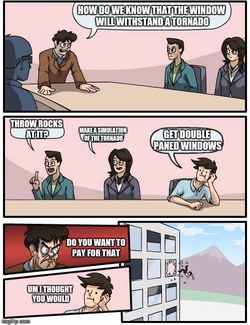 all bosses be like | HOW DO WE KNOW THAT THE WINDOW WILL WITHSTAND A TORNADO; THROW ROCKS AT IT? MAKE A SIMULATION OF THE TORNADO; GET DOUBLE PANED WINDOWS; DO YOU WANT TO PAY FOR THAT; UM I THOUGHT YOU WOULD | image tagged in memes,boardroom meeting suggestion | made w/ Imgflip meme maker